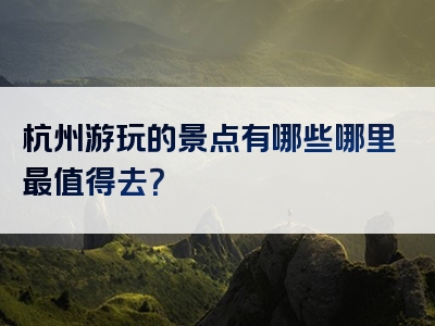 杭州游玩的景点有哪些哪里最值得去？