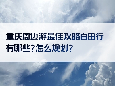 重庆周边游最佳攻略自由行有哪些？怎么规划？