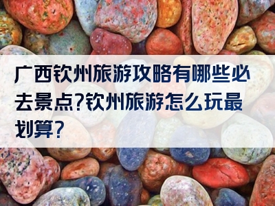 广西钦州旅游攻略有哪些必去景点？钦州旅游怎么玩最划算？