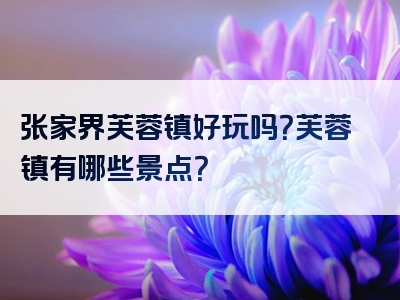 张家界芙蓉镇好玩吗？芙蓉镇有哪些景点？
