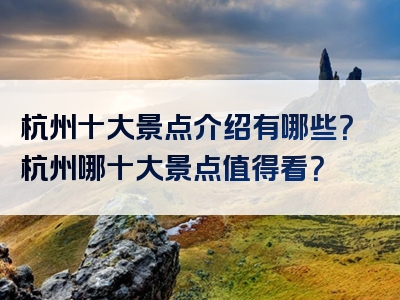 杭州十大景点介绍有哪些？杭州哪十大景点值得看？