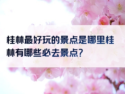 桂林最好玩的景点是哪里桂林有哪些必去景点？
