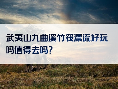 武夷山九曲溪竹筏漂流好玩吗值得去吗？