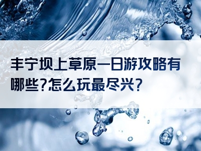 丰宁坝上草原一日游攻略有哪些？怎么玩最尽兴？