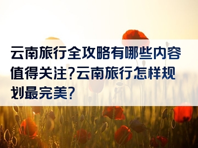 云南旅行全攻略有哪些内容值得关注？云南旅行怎样规划最完美？
