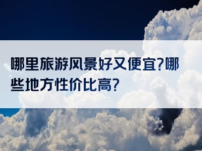哪里旅游风景好又便宜？哪些地方性价比高？