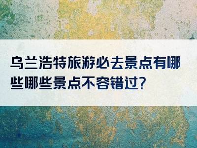 乌兰浩特旅游必去景点有哪些哪些景点不容错过？