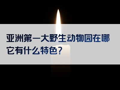 亚洲第一大野生动物园在哪它有什么特色？