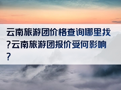 云南旅游团价格查询哪里找？云南旅游团报价受何影响？
