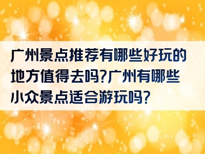 广州景点推荐有哪些好玩的地方值得去吗？广州有哪些小众景点适合游玩吗？