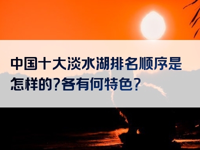 中国十大淡水湖排名顺序是怎样的？各有何特色？
