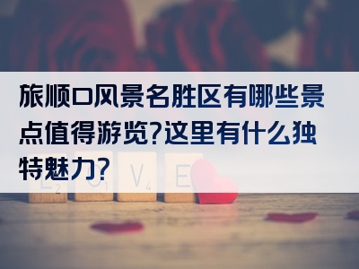 旅顺口风景名胜区有哪些景点值得游览？这里有什么独特魅力？