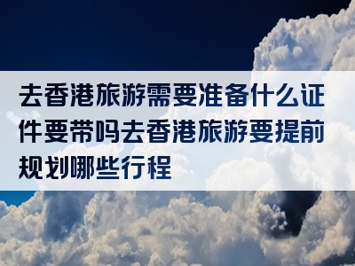 去香港旅游需要准备什么证件要带吗去香港旅游要提前规划哪些行程