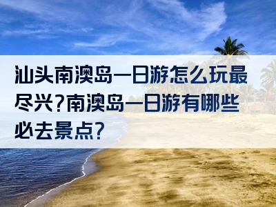 汕头南澳岛一日游怎么玩最尽兴？南澳岛一日游有哪些必去景点？