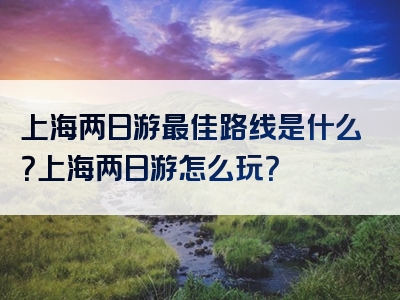 上海两日游最佳路线是什么？上海两日游怎么玩？