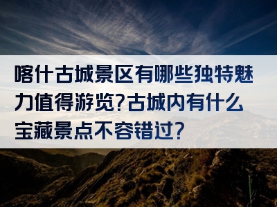 喀什古城景区有哪些独特魅力值得游览？古城内有什么宝藏景点不容错过？