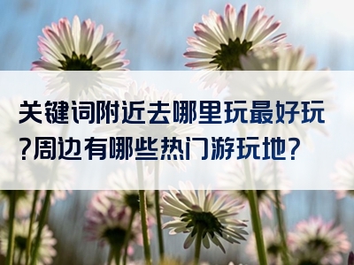 关键词附近去哪里玩最好玩？周边有哪些热门游玩地？