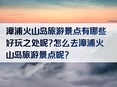 漳浦火山岛旅游景点有哪些好玩之处呢？怎么去漳浦火山岛旅游景点呢？