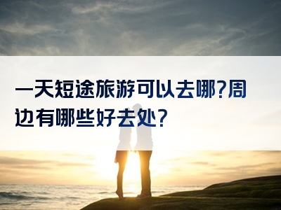 一天短途旅游可以去哪？周边有哪些好去处？