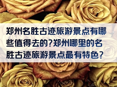 郑州名胜古迹旅游景点有哪些值得去的？郑州哪里的名胜古迹旅游景点最有特色？