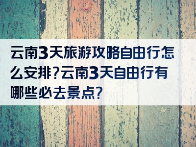 云南3天旅游攻略自由行怎么安排？云南3天自由行有哪些必去景点？