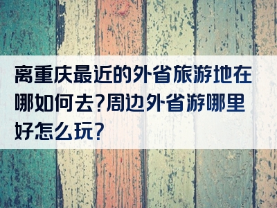 离重庆最近的外省旅游地在哪如何去？周边外省游哪里好怎么玩？