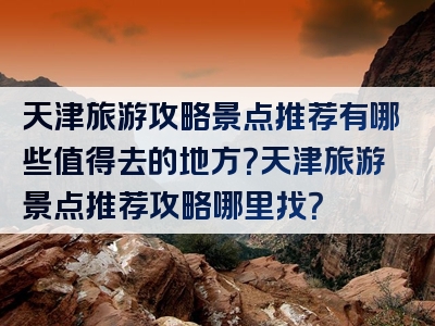 天津旅游攻略景点推荐有哪些值得去的地方？天津旅游景点推荐攻略哪里找？