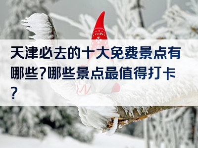 天津必去的十大免费景点有哪些？哪些景点最值得打卡？