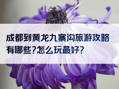 成都到黄龙九寨沟旅游攻略有哪些？怎么玩最好？