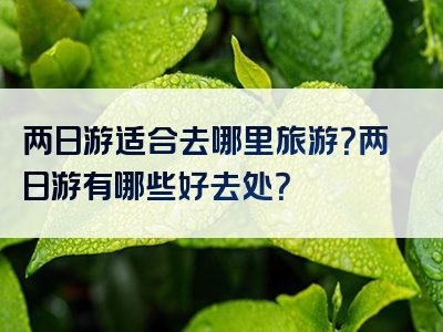两日游适合去哪里旅游？两日游有哪些好去处？