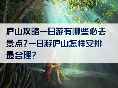 庐山攻略一日游有哪些必去景点？一日游庐山怎样安排最合理？