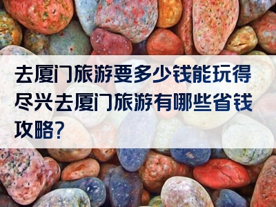 去厦门旅游要多少钱能玩得尽兴去厦门旅游有哪些省钱攻略？