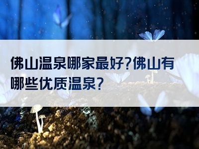 佛山温泉哪家最好？佛山有哪些优质温泉？