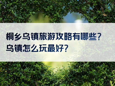 桐乡乌镇旅游攻略有哪些？乌镇怎么玩最好？