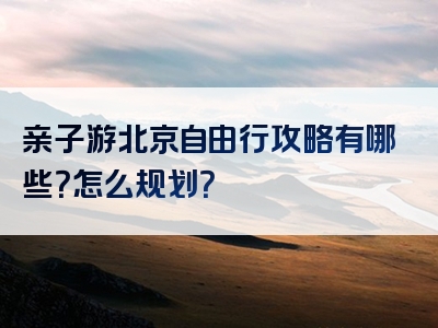 亲子游北京自由行攻略有哪些？怎么规划？