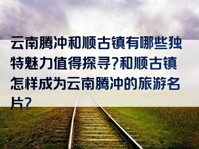 云南腾冲和顺古镇有哪些独特魅力值得探寻？和顺古镇怎样成为云南腾冲的旅游名片？