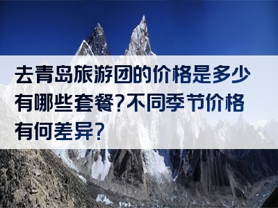 去青岛旅游团的价格是多少有哪些套餐？不同季节价格有何差异？