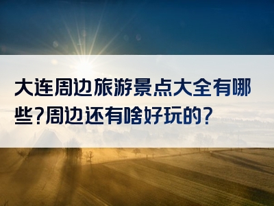 大连周边旅游景点大全有哪些？周边还有啥好玩的？