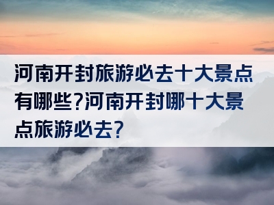 河南开封旅游必去十大景点有哪些？河南开封哪十大景点旅游必去？