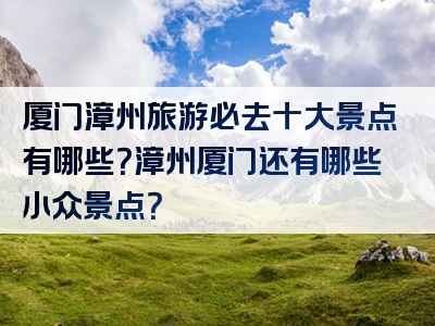 厦门漳州旅游必去十大景点有哪些？漳州厦门还有哪些小众景点？