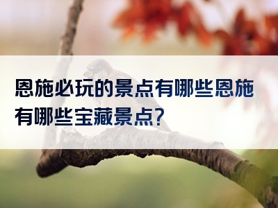 恩施必玩的景点有哪些恩施有哪些宝藏景点？