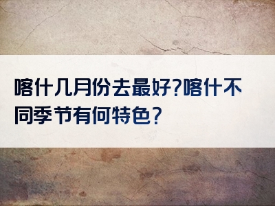 喀什几月份去最好？喀什不同季节有何特色？