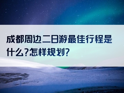成都周边二日游最佳行程是什么？怎样规划？