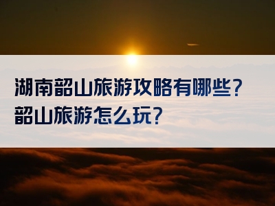 湖南韶山旅游攻略有哪些？韶山旅游怎么玩？