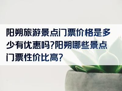 阳朔旅游景点门票价格是多少有优惠吗？阳朔哪些景点门票性价比高？