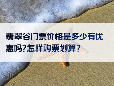 翡翠谷门票价格是多少有优惠吗？怎样购票划算？