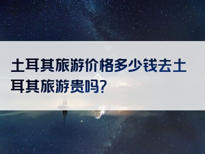 土耳其旅游价格多少钱去土耳其旅游贵吗？