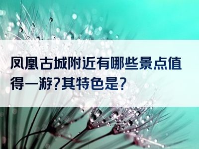 凤凰古城附近有哪些景点值得一游？其特色是？