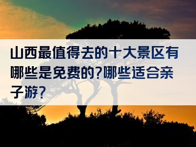 山西最值得去的十大景区有哪些是免费的？哪些适合亲子游？