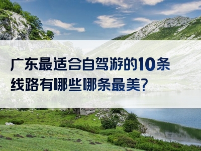 广东最适合自驾游的10条线路有哪些哪条最美？